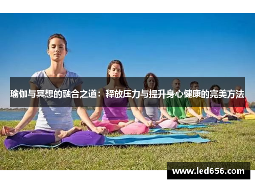 瑜伽与冥想的融合之道：释放压力与提升身心健康的完美方法